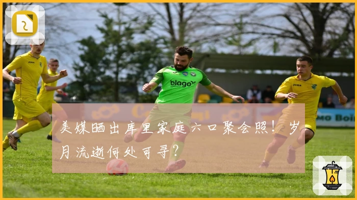 美媒晒出库里家庭六口聚会照！岁月流逝何处可寻？