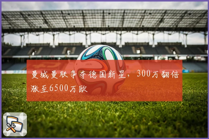 曼城曼联争夺德国新星，300万翻倍涨至6500万欧