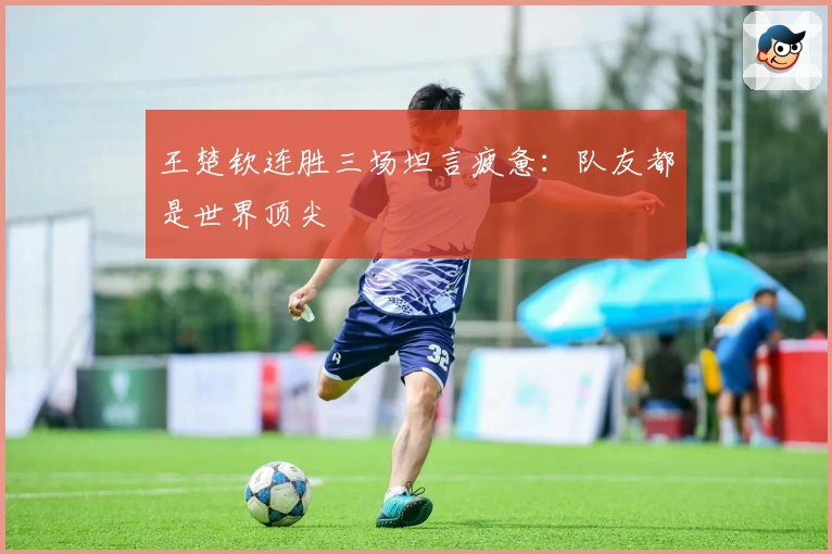 王楚钦连胜三场坦言疲惫：队友都是世界顶尖