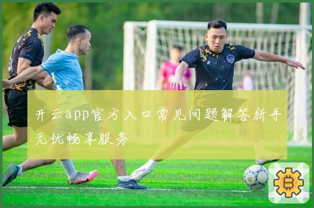 开云app官方入口常见问题解答新手无忧畅享服务