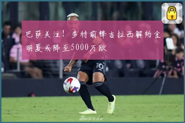 巴萨关注！多特前锋吉拉西解约金明夏或降至5000万欧