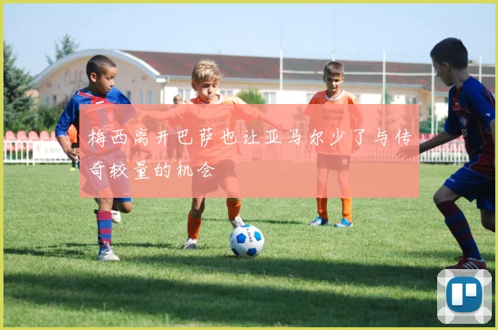 梅西离开巴萨也让亚马尔少了与传奇较量的机会