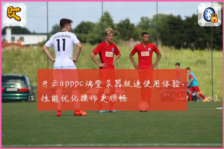 开云apppc端登录器极速使用体验，性能优化操作更顺畅