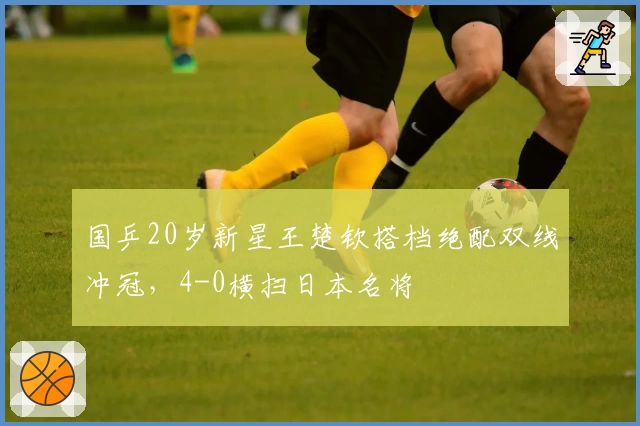 国乒20岁新星王楚钦搭档绝配双线冲冠，4-0横扫日本名将