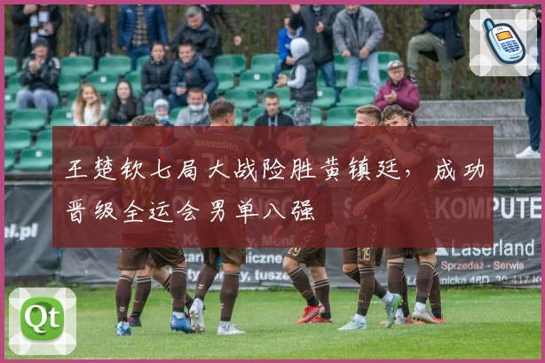 王楚钦七局大战险胜黄镇廷，成功晋级全运会男单八强