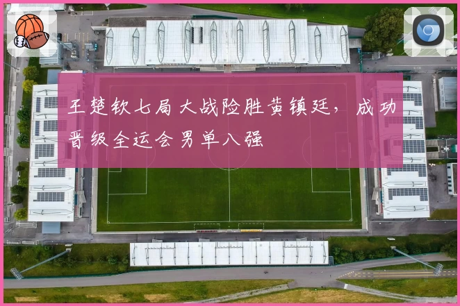 王楚钦七局大战险胜黄镇廷，成功晋级全运会男单八强