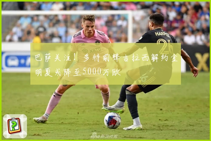 巴萨关注！多特前锋吉拉西解约金明夏或降至5000万欧