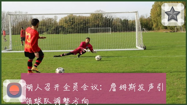 湖人召开全员会议：詹姆斯发声引领球队调整方向